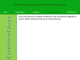 Projet sur les carrières informatiques
Intro Formations Emplois Commentaires Références
Je ne crois pas que ce métier est fait pour moi, car quand je regarde ce
que ce métier consiste à faire ça ne m'accroche pas.
 