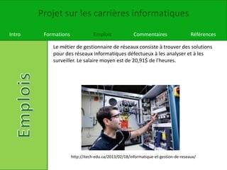 Projet sur les carrières informatiques
Intro Formations Emplois Commentaires Références
Le métier de gestionnaire de réseaux consiste à trouver des solutions
pour des réseaux informatiques défectueux à les analyser et à les
surveiller. Le salaire moyen est de 20,91$ de l'heures.
http://itech-edu.ca/2013/02/18/informatique-et-gestion-de-reseaux/
 