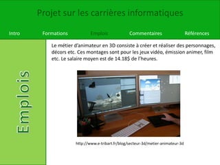 Projet sur les carrières informatiques
Intro Formations Emplois Commentaires Références
Le métier d’animateur en 3D consiste à créer et réaliser des personnages,
décors etc. Ces montages sont pour les jeux vidéo, émission animer, film
etc. Le salaire moyen est de 14.18$ de l’heures.
http://www.e-tribart.fr/blog/secteur-3d/metier-animateur-3d
 