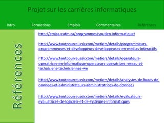 Projet sur les carrières informatiques
Intro Formations Emplois Commentaires Références
http://emica.csdm.ca/programmes/soutien-informatique/
http://www.toutpourreussir.com/metiers/details/programmeurs-
programmeuses-et-developpeurs-developpeuses-en-medias-interactifs
http://www.toutpourreussir.com/metiers/details/operateurs-
operatrices-en-informatique-operateurs-operatrices-reseau-et-
techniciens-techniciennes-we
http://www.toutpourreussir.com/metiers/details/analystes-de-bases-de-
donnees-et-administrateurs-administratrices-de-donnees
http://www.toutpourreussir.com/metiers/details/evaluateurs-
evaluatrices-de-logiciels-et-de-systemes-informatiques
 
