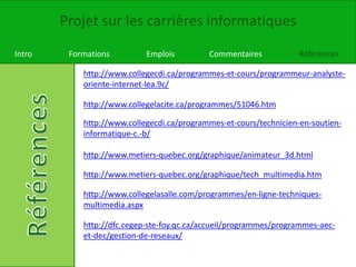 Projet sur les carrières informatiques
Intro Formations Emplois Commentaires Références
http://dfc.cegep-ste-foy.qc.ca/accueil/programmes/programmes-aec-
et-dec/gestion-de-reseaux/
http://www.collegecdi.ca/programmes-et-cours/programmeur-analyste-
oriente-internet-lea.9c/
http://www.collegelacite.ca/programmes/51046.htm
http://www.collegecdi.ca/programmes-et-cours/technicien-en-soutien-
informatique-c.-b/
http://www.metiers-quebec.org/graphique/animateur_3d.html
http://www.metiers-quebec.org/graphique/tech_multimedia.htm
http://www.collegelasalle.com/programmes/en-ligne-techniques-
multimedia.aspx
 