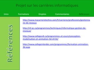 Projet sur les carrières informatiques
Intro Formations Emplois Commentaires Références
http://www.macarrieretechno.com/fr/carrieres/professions/gestionna
ire-de-reseaux
http://cll.qc.ca/programmes/techniques/informatique-gestion-de-
reseaux/
http://www.collegecdi.ca/programmes-et-cours/conception-
modelisation-et-animation-3d-ntl.0z/
http://www.collegeinterdec.com/programmes/formation-animation-
3d.aspx
 