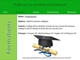 Projet sur les carrières informatiques
Intro Formations Emplois Commentaires Références
Métier : Programmeur
Diplôme : Diplôme d’étude collégiale.
Endroits : Collège CDI au Québec la durée du cour est de 49 semaines.
Collège la cité en Ontario la durée du cour est de 2 ans.
Prérequis : Français 12e, Mathématique 12e, Anglais 12e et Physique 12e.
http://www.aproposdecriture.com/faut-il-etre-diplome-pour-etre-romancier
 