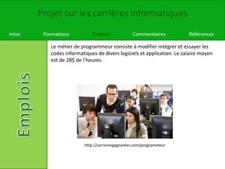 Projet sur les carrières informatiques
Intro Formations Emplois Commentaires Références
Le métier de programmeur consiste à modifier intégrer et essayer les
codes informatiques de divers logiciels et application. Le salaire moyen
est de 28$ de l'heures.
http://carrieresgagnantes.com/programmeur
 