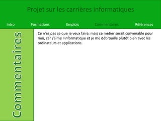 Projet sur les carrières informatiques
Intro Formations Emplois Commentaires Références
Ce n'es pas ce que je veux faire, mais ce métier serait convenable pour
moi, car j'aime l'informatique et je me débrouille plutôt bien avec les
ordinateurs et applications.
 