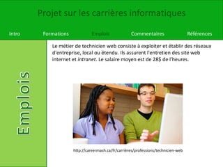 Projet sur les carrières informatiques
Intro Formations Emplois Commentaires Références
Le métier de technicien web consiste à exploiter et établir des réseaux
d'entreprise, local ou étendu. Ils assurent l'entretien des site web
internet et intranet. Le salaire moyen est de 28$ de l'heures.
http://careermash.ca/fr/carrières/professions/technicien-web
 