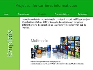 Projet sur les carrières informatiques
Intro Formations Emplois Commentaires Références
Le métier technicien en multimédia consiste à produire différent projets
d'application, réaliser différent projets d'application et concevoir
différent projets d'application. Le salaire moyen en d'environ 15$ de
l’heures.
http://nurse-practitioners-and-physician-
assistants.advanceweb.com/Web-Extras/Online-Extras/Multimedia.aspx
 