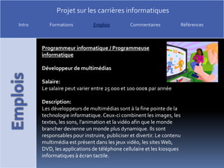 Programmeur informatique / Programmeuse informatiqueDéveloppeur de multimédiasSalaire:Le salaire peut varier entre 25 000 et 100 000$ par annéeDescription:Les développeurs de multimédias sont à la fine pointe de la technologie informatique. Ceux-ci combinent les images, les textes, les sons, l’animation et la vidéo afin que le monde brancher devienne un monde plus dynamique. Ils sont responsables pour instruire, publiciser et divertir. Le contenu multimédia est présent dans les jeux vidéo, les sites Web, DVD, les applications de téléphone cellulaire et les kiosques informatiques à écran tactile.