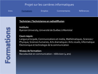 Technicien / Technicienne en radiodiffusionInstituts:Ryerson University, Université de Québec à MontréalCours requis:Langue principale, Communications et media, Mathématiques, Sciences / Physique, Sciences humaines, Arts dramatiques / Arts visuels, Informatique Électronique et technologie de la communicationNiveau de formation:Baccalauréat en communication – télévision (4 ans)