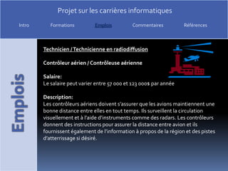 Technicien / Technicienne en radiodiffusionContrôleur aérien / Contrôleuse aérienneSalaire:Le salaire peut varier entre 57 000 et 123 000$ par annéeDescription:Les contrôleurs aériens doivent s’assurer que les avions maintiennent une bonne distance entre elles en tout temps. Ils surveillent la circulation visuellement et à l’aide d’instruments comme des radars. Les contrôleurs donnent des instructions pour assurer la distance entre avion et ils fournissent également de l’information à propos de la région et des pistes d’atterrissage si désiré. 