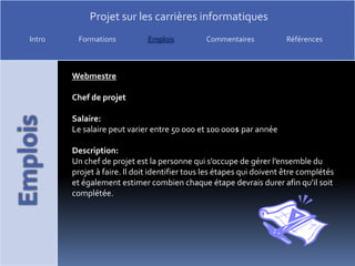 WebmestreChef de projetSalaire:Le salaire peut varier entre 50 000 et 100 000$ par annéeDescription:Un chef de projet est la personne qui s’occupe de gérer l’ensemble du projet à faire. Il doit identifier tous les étapes qui doivent être complétés et également estimer combien chaque étape devrais durer afin qu’il soit complétée.