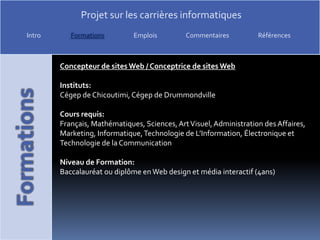 Concepteur de sites Web / Conceptrice de sites WebInstituts: Cégep de Chicoutimi, Cégep de DrummondvilleCours requis: Français, Mathématiques, Sciences, Art Visuel, Administration des Affaires, Marketing, Informatique, Technologie de L’Information, Électronique et Technologie de la CommunicationNiveau de Formation:Baccalauréat ou diplôme en Web design et média interactif (4ans)