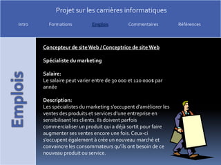 Concepteur de site Web / Conceptrice de site WebSpécialiste du marketingSalaire:Le salaire peut varier entre de 30 000 et 120 000$ par annéeDescription:Les spécialistes du marketing s’occupent d’améliorer les ventes des produits et services d’une entreprise en sensibilisant les clients. Ils doivent parfois commercialiser un produit qui a déjà sortit pour faire augmenter ses ventes encore une fois. Ceux-ci s’occupent également à crée un nouveau marché et convaincre les consommateurs qu’ils ont besoin de ce nouveau produit ou service.