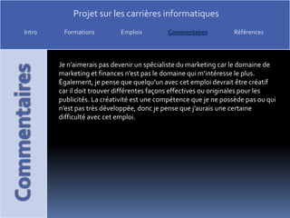 Je n’aimerais pas devenir un spécialiste du marketing car le domaine de marketing et finances n’est pas le domaine qui m’intéresse le plus. Également, je pense que quelqu’un avec cet emploi devrait être créatif car il doit trouver différentes façons effectives ou originales pour les publicités. La créativité est une compétence que je ne possède pas ou qui n’est pas très développée, donc je pense que j’aurais une certaine difficulté avec cet emploi. 
