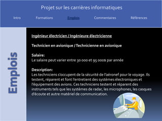 Ingénieur électricien / Ingénieure électricienneTechnicien en avionique / Technicienne en avioniqueSalaire:Le salaire peut varier entre 30 000 et 95 000$ par annéeDescription:Les techniciens s’occupent de la sécurité de l’aéronef pour le voyage. Ils testent, réparent et font l’entretient des systèmes électroniques et l’équipement des avions. Ces techniciens testent et réparent des instruments tels que les systèmes de radar, les microphones, les casques d’écoute et autre matériel de communication. 