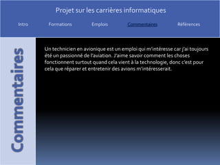 Un technicien en avionique est un emploi qui m’intéresse car j’ai toujours été un passionné de l’aviation. J’aime savoir comment les choses fonctionnent surtout quand cela vient à la technologie, donc c’est pour cela que réparer et entretenir des avions m’intéresserait.