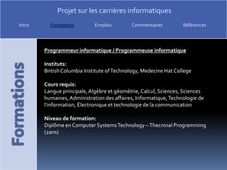 Programmeur informatique / Programmeuse informatiqueInstituts:British Columbia Institute of Technology, MedecineHatCollegeCours requis:Langue principale, Algèbre et géométrie, Calcul, Sciences, Sciences humaines, Administration des affaires, Informatique, Technologie de l'information, Électronique et technologie de la communicationNiveau de formation:Diplôme en Computer Systems Technology – ThecninalProgramming(2ans)
