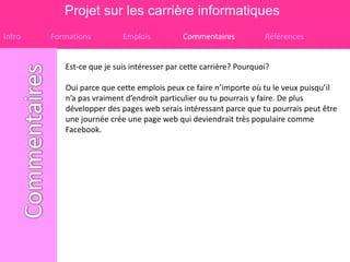 Projet sur les carrière informatiques
Intro   Formations         Emplois           Commentaires           Références


           Est-ce que je suis intéresser par cette carrière? Pourquoi?

           Oui parce que cette emplois peux ce faire n’importe où tu le veux puisqu’il
           n’a pas vraiment d’endroit particulier ou tu pourrais y faire. De plus
           développer des pages web serais intéressant parce que tu pourrais peut être
           une journée crée une page web qui deviendrait très populaire comme
           Facebook.
 