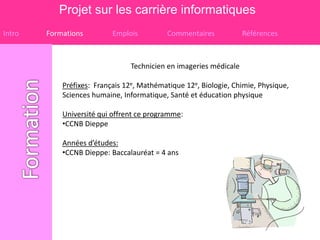 Projet sur les carrière informatiques
Intro   Formations         Emplois         Commentaires            Références



                                Technicien en imageries médicale

            Préfixes: Français 12e, Mathématique 12e, Biologie, Chimie, Physique,
            Sciences humaine, Informatique, Santé et éducation physique

            Université qui offrent ce programme:
            •CCNB Dieppe

            Années d’études:
            •CCNB Dieppe: Baccalauréat = 4 ans
 