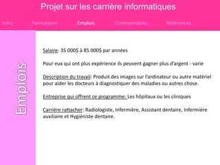 Projet sur les carrière informatiques
Intro   Formations         Emplois           Commentaires            Références



            Salaire: 35 000$ à 85 000$ par années

            Pour eux qui ont plus expérience ils peuvent gagner plus d’argent - varie

            Description du travail: Produit des images sur l’ordinateur ou autre matériel
            pour aider les docteurs à diagnostiquer des maladies ou autres chose.

            Entreprise qui offrent ce programme: Les hôpitaux ou les cliniques

            Carrière rattacher: Radiologiste, Infermière, Assistant dentaire, Infermière
            auxiliaire et Hygiéniste dentaire.
 