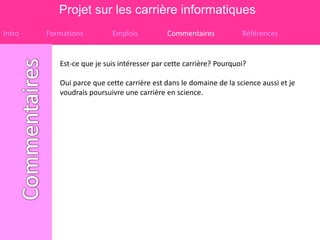 Projet sur les carrière informatiques
Intro   Formations         Emplois           Commentaires           Références


           Est-ce que je suis intéresser par cette carrière? Pourquoi?

           Oui parce que cette carrière est dans le domaine de la science aussi et je
           voudrais poursuivre une carrière en science.
 