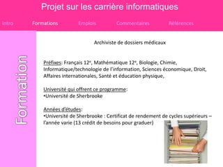 Projet sur les carrière informatiques
Intro   Formations         Emplois          Commentaires            Références


                                  Archiviste de dossiers médicaux


            Préfixes: Français 12e, Mathématique 12e, Biologie, Chimie,
            Informatique/technologie de l’information, Sciences économique, Droit,
            Affaires internationales, Santé et éducation physique,

            Université qui offrent ce programme:
            •Université de Sherbrooke

            Années d’études:
            •Université de Sherbrooke : Certificat de rendement de cycles supérieurs –
            l’année varie (13 crédit de besoins pour graduer)
 