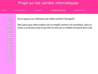 Projet sur les carrière informatiques
Intro   Formations          Emplois          Commentaires            Références


           Est-ce que je suis intéresser par cette carrière? Pourquoi?

           Non parce que cette emplois est un emploi comme une secrétaire, alors tu
           serais a un bureau tout la journée et cela est un emploi ennuyant pour moi.
 