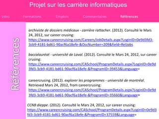 Projet sur les carrière informatiques
Intro   Formations          Emplois          Commentaires            Références


           archiviste de dossiers médicaux - carrière rattacher. (2012). Consulté le Mars
           24, 2012, sur career crusing:
           https://www.careercruising.com/Careers/JobDetails.aspx?LoginID=0e9d3fd3-
           3cb9-4181-bd61-90acf6a18efe-&OccNumber=209&field=RelJobs

           baccalauréat - université de Laval. (2012). Consulté le Mars 24, 2012, sur career
           crusing:
           https://www.careercruising.com/CASchool/ProgramDetails.aspx?LoginID=0e9d
           3fd3-3cb9-4181-bd61-90acf6a18efe-&ProgramID=39453&Language=

           careercrusing. (2012). explorer les programmes - université de montréal.
           Retrieved Mars 24, 2012, from careercrusing:
           https://www.careercruising.com/CASchool/ProgramDetails.aspx?LoginID=0e9d
           3fd3-3cb9-4181-bd61-90acf6a18efe-&ProgramID=35660&Language=

          CCNB dieppe. (2012). Consulté le Mars 24, 2012, sur career crusing:
          https://www.careercruising.com/CASchool/ProgramDetails.aspx?LoginID=0e9d3
          fd3-3cb9-4181-bd61-90acf6a18efe-&ProgramID=37559&Language=
 