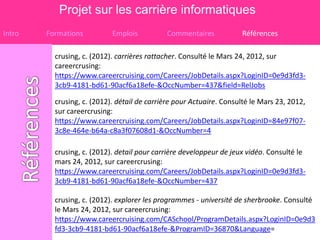 Projet sur les carrière informatiques
Intro   Formations          Emplois          Commentaires            Références

          crusing, c. (2012). carrières rattacher. Consulté le Mars 24, 2012, sur
          careercrusing:
          https://www.careercruising.com/Careers/JobDetails.aspx?LoginID=0e9d3fd3-
          3cb9-4181-bd61-90acf6a18efe-&OccNumber=437&field=RelJobs

          crusing, c. (2012). détail de carrière pour Actuaire. Consulté le Mars 23, 2012,
          sur careercrusing:
          https://www.careercruising.com/Careers/JobDetails.aspx?LoginID=84e97f07-
          3c8e-464e-b64a-c8a3f07608d1-&OccNumber=4

          crusing, c. (2012). detail pour carrière developpeur de jeux vidéo. Consulté le
          mars 24, 2012, sur careercrusing:
          https://www.careercruising.com/Careers/JobDetails.aspx?LoginID=0e9d3fd3-
          3cb9-4181-bd61-90acf6a18efe-&OccNumber=437

          crusing, c. (2012). explorer les programmes - université de sherbrooke. Consulté
          le Mars 24, 2012, sur careercrusing:
          https://www.careercruising.com/CASchool/ProgramDetails.aspx?LoginID=0e9d3
          fd3-3cb9-4181-bd61-90acf6a18efe-&ProgramID=36870&Language=
 