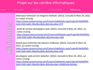 Projet sur les carrière informatiques
Intro   Formations         Emplois          Commentaires           Références

          detail pour technicien en imagerie médicale. (2012). Consulté le Mars 24, 2012,
          sur career crusing :
          https://www.careercruising.com/Careers/JobDetails.aspx?LoginID=0e9d3fd3-
          3cb9-4181-bd61-90acf6a18efe-&OccNumber=277

           detail de carrière developpeur web. (2012). Consulté le Mars 24, 2012, sur
           career crusing:
           https://www.careercruising.com/Careers/JobDetails.aspx?LoginID=0e9d3fd3-
           3cb9-4181-bd61-90acf6a18efe-&OccNumber=442

          details pour archivistes des dossiers médicaux. (2012). Consulté le Mars 24,
          2012, sur career crusing:
          https://www.careercruising.com/Careers/JobDetails.aspx?LoginID=0e9d3fd3-
          3cb9-4181-bd61-90acf6a18efe-&OccNumber=209

          develeppeur web carrière rattacher. (2012). Consulté le Mars 24, 2012, sur
          career crusing:
          https://www.careercruising.com/Careers/JobDetails.aspx?LoginID=0e9d3fd3-
          3cb9-4181-bd61-90acf6a18efe-&OccNumber=442&field=RelJobs
 