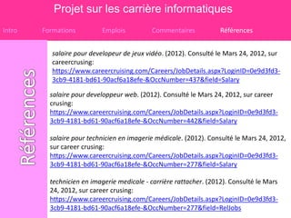 Projet sur les carrière informatiques
Intro   Formations         Emplois          Commentaires            Références


           salaire pour developeur de jeux vidéo. (2012). Consulté le Mars 24, 2012, sur
           careercrusing:
           https://www.careercruising.com/Careers/JobDetails.aspx?LoginID=0e9d3fd3-
           3cb9-4181-bd61-90acf6a18efe-&OccNumber=437&field=Salary

          salaire pour developpeur web. (2012). Consulté le Mars 24, 2012, sur career
          crusing:
          https://www.careercruising.com/Careers/JobDetails.aspx?LoginID=0e9d3fd3-
          3cb9-4181-bd61-90acf6a18efe-&OccNumber=442&field=Salary

          salaire pour technicien en imagerie médicale. (2012). Consulté le Mars 24, 2012,
          sur career crusing:
          https://www.careercruising.com/Careers/JobDetails.aspx?LoginID=0e9d3fd3-
          3cb9-4181-bd61-90acf6a18efe-&OccNumber=277&field=Salary

          technicien en imagerie medicale - carrière rattacher. (2012). Consulté le Mars
          24, 2012, sur career crusing:
          https://www.careercruising.com/Careers/JobDetails.aspx?LoginID=0e9d3fd3-
          3cb9-4181-bd61-90acf6a18efe-&OccNumber=277&field=RelJobs
 