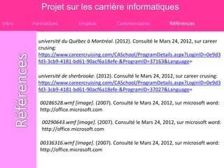 Projet sur les carrière informatiques
Intro   Formations         Emplois          Commentaires           Références


          université du Québec à Montréal. (2012). Consulté le Mars 24, 2012, sur career
          crusing:
          https://www.careercruising.com/CASchool/ProgramDetails.aspx?LoginID=0e9d3
          fd3-3cb9-4181-bd61-90acf6a18efe-&ProgramID=37163&Language=

          université de sherbrooke. (2012). Consulté le Mars 24, 2012, sur career crusing:
          https://www.careercruising.com/CASchool/ProgramDetails.aspx?LoginID=0e9d3
          fd3-3cb9-4181-bd61-90acf6a18efe-&ProgramID=37027&Language=

           00286528.wmf [image]. (2007). Consulté le Mars 24, 2012, sur microsoft word:
           http://office.microsoft.com

           00290643.wmf [image]. (2007). Consulté le Mars 24, 2012, sur microsoft word:
           http://office.microsoft.com

           00336316.wmf [image]. (2007). Consulté le Mars 24, 2012, sur microsoft word:
           http://office.microsoft.com
 