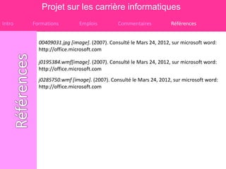 Projet sur les carrière informatiques
Intro   Formations         Emplois         Commentaires           Références


          00409031.jpg [image]. (2007). Consulté le Mars 24, 2012, sur microsoft word:
          http://office.microsoft.com

          j0195384.wmf[image]. (2007). Consulté le Mars 24, 2012, sur microsoft word:
          http://office.microsoft.com
          j0285750.wmf [image]. (2007). Consulté le Mars 24, 2012, sur microsoft word:
          http://office.microsoft.com
 