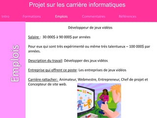 Projet sur les carrière informatiques
Intro   Formations          Emplois           Commentaires           Références

                                      Développeur de jeux vidéos

           Salaire : 30 000$ à 90 000$ par années

           Pour eux qui sont très expérimenté ou même très talentueux – 100 000$ par
           années.

           Description du travail: Développer des jeux vidéos

           Entreprise qui offrent ce poste: Les entreprises de jeux vidéos

           Carrière rattacher: Animateur, Webmestre, Entrepreneur, Chef de projet et
           Concepteur de site web.
 