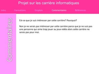 Projet sur les carrière informatiques
Intro   Formations         Emplois           Commentaires            Références



            Est-ce que je suis intéresser par cette carrière? Pourquoi?

            Non je ne serais pas intéresser par cette carrière parce que je ne suis pas
            une personne qui aime trop jouer au jeux vidéo alors cette carrière ne
            serais pas pour moi.
 