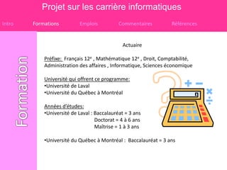Projet sur les carrière informatiques
Intro   Formations         Emplois           Commentaires         Références


                                              Actuaire

            Préfixe: Français 12e , Mathématique 12e , Droit, Comptabilité,
            Administration des affaires , Informatique, Sciences économique

            Université qui offrent ce programme:
            •Université de Laval
            •Université du Québec à Montréal

            Années d’études:
            •Université de Laval : Baccalauréat = 3 ans
                                   Doctorat = 4 à 6 ans
                                   Maîtrise = 1 à 3 ans

            •Université du Québec à Montréal : Baccalauréat = 3 ans
 