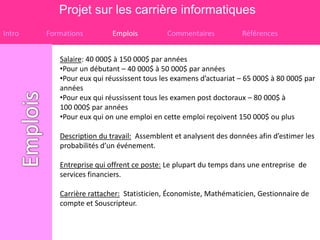 Projet sur les carrière informatiques
Intro   Formations         Emplois         Commentaires           Références


           Salaire: 40 000$ à 150 000$ par années
           •Pour un débutant – 40 000$ à 50 000$ par années
           •Pour eux qui réussissent tous les examens d’actuariat – 65 000$ à 80 000$ par
           années
           •Pour eux qui réussissent tous les examen post doctoraux – 80 000$ à
           100 000$ par années
           •Pour eux qui on une emploi en cette emploi reçoivent 150 000$ ou plus

           Description du travail: Assemblent et analysent des données afin d’estimer les
           probabilités d’un événement.

           Entreprise qui offrent ce poste: Le plupart du temps dans une entreprise de
           services financiers.

           Carrière rattacher: Statisticien, Économiste, Mathématicien, Gestionnaire de
           compte et Souscripteur.
 