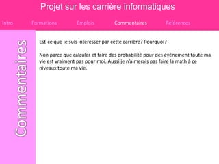 Projet sur les carrière informatiques
Intro   Formations          Emplois          Commentaires            Références


           Est-ce que je suis intéresser par cette carrière? Pourquoi?

           Non parce que calculer et faire des probabilité pour des événement toute ma
           vie est vraiment pas pour moi. Aussi je n’aimerais pas faire la math à ce
           niveaux toute ma vie.
 