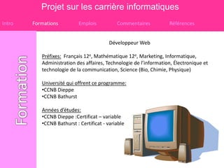 Projet sur les carrière informatiques
Intro   Formations         Emplois           Commentaires          Références


                                          Développeur Web

           Préfixes: Français 12e, Mathématique 12e, Marketing, Informatique,
           Administration des affaires, Technologie de l’information, Électronique et
           technologie de la communication, Science (Bio, Chimie, Physique)

           Université qui offrent ce programme:
           •CCNB Dieppe
           •CCNB Bathurst

           Années d’études:
           •CCNB Dieppe :Certificat – variable
           •CCNB Bathurst : Certificat - variable
 