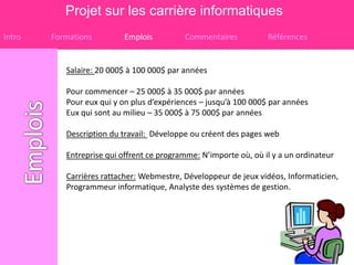 Projet sur les carrière informatiques
Intro   Formations         Emplois         Commentaires           Références


           Salaire: 20 000$ à 100 000$ par années

           Pour commencer – 25 000$ à 35 000$ par années
           Pour eux qui y on plus d’expériences – jusqu’à 100 000$ par années
           Eux qui sont au milieu – 35 000$ à 75 000$ par années

           Description du travail: Développe ou créent des pages web

           Entreprise qui offrent ce programme: N’importe où, où il y a un ordinateur

           Carrières rattacher: Webmestre, Développeur de jeux vidéos, Informaticien,
           Programmeur informatique, Analyste des systèmes de gestion.
 