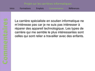 Projet sur les carrières informatiques
Intro      Formations   Emplois    Commentaires   Références




        La carrière spécialiste en soutien informatique ne
        m’intéresse pas car je ne suis pas intéresser à
        réparer des appareil technologique. Les types de
        carrière qui me semble le plus intéressantes sont
        celles qui sont relier a travailler avec des enfants.
 