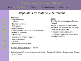 Projet sur les carrières informatiques
Intro     Formations         Emplois        Commentaires           Références


             Réparateur de matériel électronique
   Pré requis:
   -langue principale                                   Tâches:
   -Sciences                                            -Cherchent la cause des problèmes de
   - Sciences humaines                                  matériel
   -Technologie                                         -Testent et réparent les équipement
   -Mathématiques                                       avec l’aide des multimètres, des jauges
   -Développement personnel et professionnel            è pression et autres outils
   -Affaires et commerce                                -remplacent les morceaux brisés
   -Informatique                                        - Démontrent au gens la bonne façon
   -Électronique et technologie de                      d’utiliser le matériel
    la communication
   -Physique
   -Administration des affaires

   Nombre d’année d’études: 2 à 3 ans

   Institution qui offrent ce programme: University College of the North , George Brown College,
   Seneca College
 