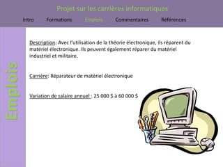Projet sur les carrières informatiques
Intro     Formations        Emplois        Commentaires         Références



   Description: Avec l’utilisation de la théorie électronique, ils réparent du
   matériel électronique. Ils peuvent également réparer du matériel
   industriel et militaire.


   Carrière: Réparateur de matériel électronique


   Variation de salaire annuel : 25 000 $ à 60 000 $
 