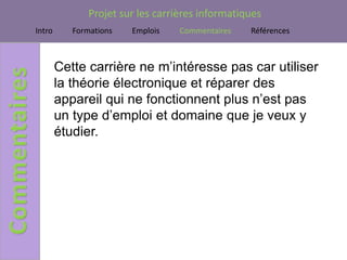 Projet sur les carrières informatiques
Intro      Formations   Emplois    Commentaires   Références



        Cette carrière ne m’intéresse pas car utiliser
        la théorie électronique et réparer des
        appareil qui ne fonctionnent plus n’est pas
        un type d’emploi et domaine que je veux y
        étudier.
 