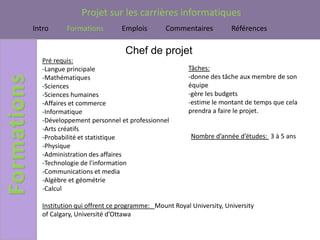 Projet sur les carrières informatiques
Intro      Formations         Emplois       Commentaires           Références

                               Chef de projet
   Pré requis:
   -Langue principale                               Tâches:
   -Mathématiques                                   -donne des tâche aux membre de son
   -Sciences                                        équipe
   -Sciences humaines                               -gère les budgets
   -Affaires et commerce                            -estime le montant de temps que cela
   -Informatique                                    prendra a faire le projet.
   -Développement personnel et professionnel
   -Arts créatifs
   -Probabilité et statistique                       Nombre d’année d’études: 3 à 5 ans
   -Physique
   -Administration des affaires
   -Technologie de l'information
   -Communications et media
   -Algèbre et géométrie
   -Calcul

   Institution qui offrent ce programme: Mount Royal University, University
   of Calgary, Université d’Ottawa
 