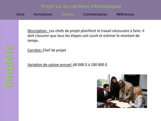 Projet sur les carrières informatiques
Intro      Formations         Emplois       Commentaires          Références



        Description: Les chefs de projet planifient le travail nécessaire à faire. Il
        doit s’assurer que tous les étapes soit suivit et estimer le montant de
        temps.

        Carrière: Chef de projet


        Variation de salaire annuel: 60 000 $ à 100 000 $
 