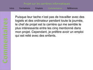 Projet sur les carrières informatiques
Intro      Formations   Emplois    Commentaires   Références


        Puisque leur tache n’est pas de travailler avec des
        logiels et des ordinateur pendant toute la journée,
        le chef de projet est la carrière qui me semble le
        plus intéressante entre les cinq mentionné dans
        mon projet. Cependant, je préfère avoir un emploi
        qui est relié avec des enfants.
 