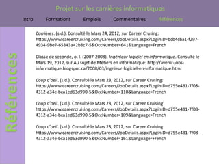 Projet sur les carrières informatiques
Intro        Formations         Emplois         Commentaires           Références

        Carrières. (s.d.). Consulté le Mars 24, 2012, sur Career Crusing:
        https://www.careercruising.com/Careers/JobDetails.aspx?LoginID=bcb4cba1-f297-
        4934-9be7-65343a42b8c7-5&OccNumber=641&Language=French

        Classe de seconde, o. I. (2007-2008). Ingénieur logiciel en informatique. Consulté le
        Mars 19, 2012, sur Au sujet de Métiers en informatique: http://avenir-jobs-
        informatique.blogspot.ca/2008/03/ingnieur-logiciel-en-informatique.html

        Coup d'oeil. (s.d.). Consulté le Mars 23, 2012, sur Career Crusing:
        https://www.careercruising.com/Careers/JobDetails.aspx?LoginID=d755e481-7f08-
        4312-a34e-bca1ed63d990-5&OccNumber=110&Language=French

        Coup d'oeil. (s.d.). Consulté le Mars 23, 2012, sur Career Cruising:
        https://www.careercruising.com/Careers/JobDetails.aspx?LoginID=d755e481-7f08-
        4312-a34e-bca1ed63d990-5&OccNumber=109&Language=French

        Coup d'oeil. (s.d.). Consulté le Mars 23, 2012, sur Career Cruising:
        https://www.careercruising.com/Careers/JobDetails.aspx?LoginID=d755e481-7f08-
        4312-a34e-bca1ed63d990-5&OccNumber=161&Language=French
 