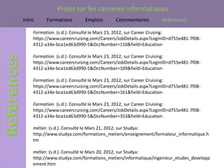 Projet sur les carrières informatiques
Intro     Formations       Emplois        Commentaires         Références

    Formation. (s.d.). Consulté le Mars 23, 2012, sur Career Crusing:
    https://www.careercruising.com/Careers/JobDetails.aspx?LoginID=d755e481-7f08-
    4312-a34e-bca1ed63d990-5&OccNumber=110&field=Education

    Formation. (s.d.). Consulté le Mars 23, 2012, sur Career Cruising:
    https://www.careercruising.com/Careers/JobDetails.aspx?LoginID=d755e481-7f08-
    4312-a34e-bca1ed63d990-5&OccNumber=109&field=Education

    Formation. (s.d.). Consulté le Mars 23, 2012, sur Career Cruising:
    https://www.careercruising.com/Careers/JobDetails.aspx?LoginID=d755e481-7f08-
    4312-a34e-bca1ed63d990-5&OccNumber=161&field=Education

    Formation. (s.d.). Consulté le Mars 23, 2012, sur Career Cruising:
    https://www.careercruising.com/Careers/JobDetails.aspx?LoginID=d755e481-7f08-
    4312-a34e-bca1ed63d990-5&OccNumber=353&field=Education

    métier. (s.d.). Consulté le Mars 21, 2012, sur Studya:
    http://www.studya.com/formations_metiers/enseignement/formateur_informatique.h
    tm

    métier. (s.d.). Consulté le Mars 20, 2012, sur Studya:
    http://www.studya.com/formations_metiers/informatique/ingenieur_etudes_developp
    ement.htm
 