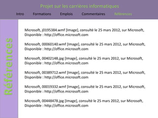 Projet sur les carrières informatiques
Intro        Formations      Emplois       Commentaires        Références



        Microsoft, j0195384.wmf [Image], consulté le 25 mars 2012, sur Microsoft,
        Disponible : http://office.microsoft.com

        Microsoft, 00060140.wmf [Image], consulté le 25 mars 2012, sur Microsoft,
        Disponible : http://office.microsoft.com

        Microsoft, 00402148.jpg [Image], consulté le 25 mars 2012, sur Microsoft,
        Disponible : http://office.microsoft.com

        Microsoft, 00389712.wmf [Image], consulté le 25 mars 2012, sur Microsoft,
        Disponible : http://office.microsoft.com

        Microsoft, 00019332.wmf [Image], consulté le 25 mars 2012, sur Microsoft,
        Disponible : http://office.microsoft.com

        Microsoft, 00448478.jpg [Image], consulté le 25 mars 2012, sur Microsoft,
        Disponible : http://office.microsoft.com
 